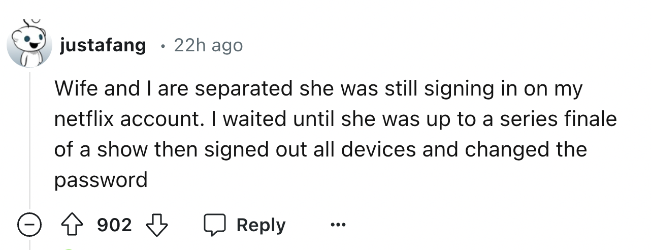 screenshot - justafang 22h ago Wife and I are separated she was still signing in on my netflix account. I waited until she was up to a series finale of a show then signed out all devices and changed the password 902